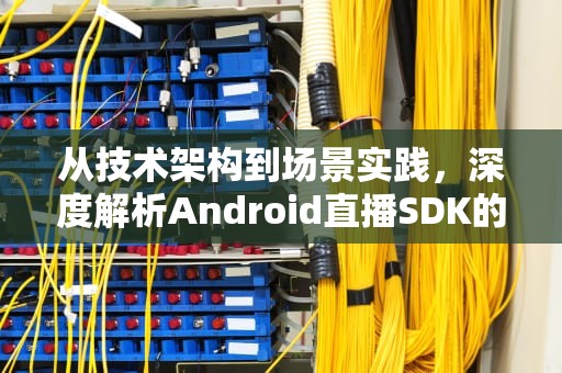 从技术架构到场景实践，深度解析Android直播SDK的核心实现与选型指南，android 直播开发
