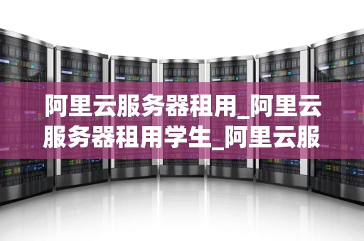 阿里云服务器租用_阿里云服务器租用学生_阿里云服务器租用全面解析