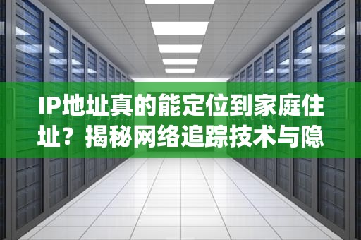 IP地址真的能定位到家庭住址？揭秘网络追踪技术与隐私边界，ip住址查询
