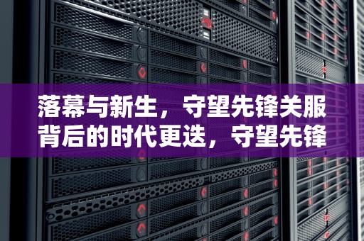 落幕与新生，守望先锋关服背后的时代更迭，守望先锋关服时间是多久