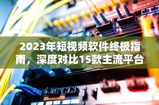 2023年短视频软件终极指南，深度对比15款主流平台与选型策略，靠比较软件短视频软件大全下载