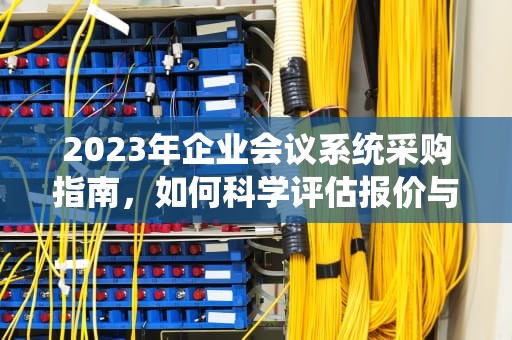 2023年企业会议系统采购指南，如何科学评估报价与规避成本陷阱，会议系统报价单