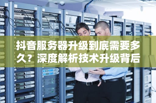 抖音服务器升级到底需要多久？深度解析技术升级背后的时间密码，抖音服务器升级要多久才能修改资料