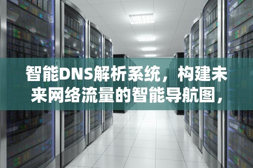 智能DNS解析系统，构建未来网络流量的智能导航图，智能dns解析原理