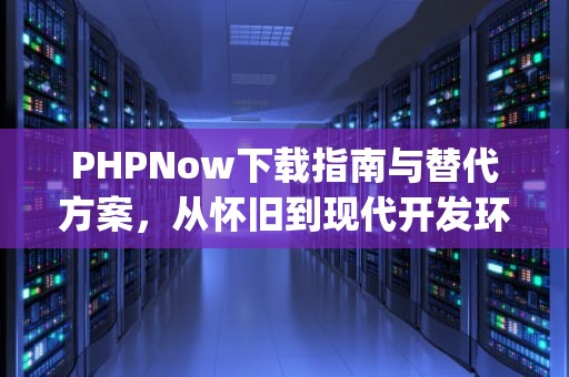 PHPNow下载指南与替代方案，从怀旧到现代开发环境的演进，phpnow最新版