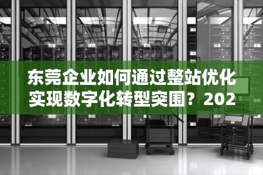 东莞企业如何通过整站优化实现数字化转型突围？2023年实战指南，东莞整站优化公司火速公司