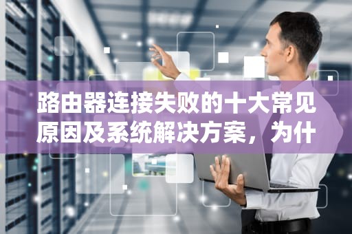 路由器连接失败的十大常见原因及系统解决方案，为什么路由器连接不上wifi