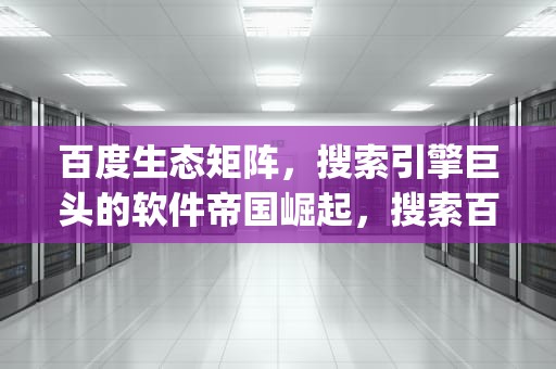 百度生态矩阵，搜索引擎巨头的软件帝国崛起，搜索百度app相关