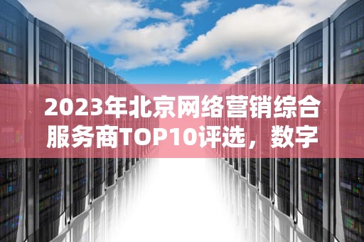 2023年北京网络营销综合服务商TOP10评选，数字化时代的企业增长伙伴如何选？北京网络营销公司排名前十