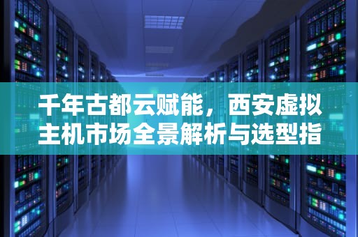 千年古都云赋能，西安虚拟主机市场全景解析与选型指南，西安虚拟主机生产厂家