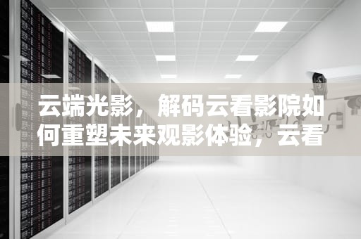 云端光影，解码云看影院如何重塑未来观影体验，云看影视官网
