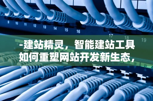 -建站精灵，智能建站工具如何重塑网站开发新生态，建站助手怎么使用