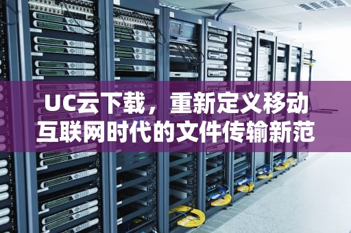 UC云下载，重新定义移动互联网时代的文件传输新范式，uc云下载次数已用完怎么办