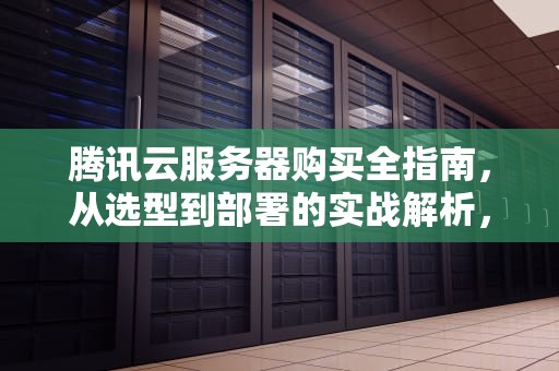 腾讯云服务器购买全指南，从选型到部署的实战解析，腾讯云服务器购买多少钱