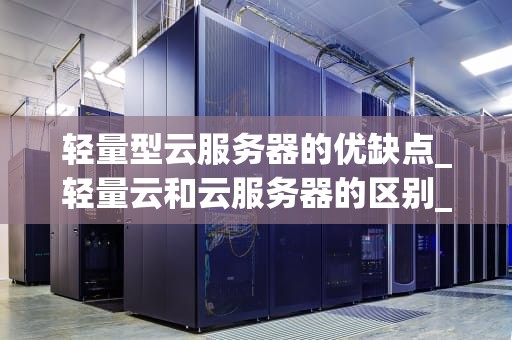轻量型云服务器的优缺点_轻量云和云服务器的区别_轻量型云服务器的优缺点分析