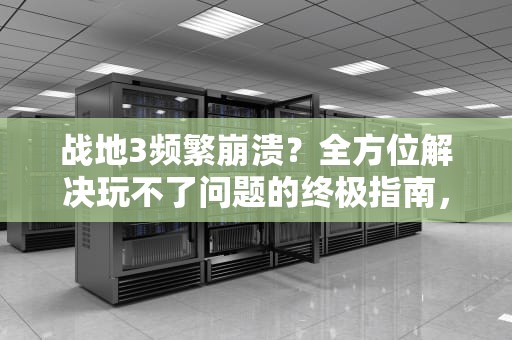 战地3频繁崩溃？全方位解决玩不了问题的终极指南，战地3玩不了一打开就是网页