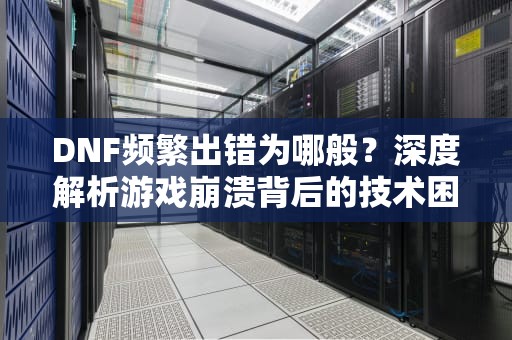 DNF频繁出错为哪般？深度解析游戏崩溃背后的技术困局与玩家应对之道，dnf出错误码216怎么弄