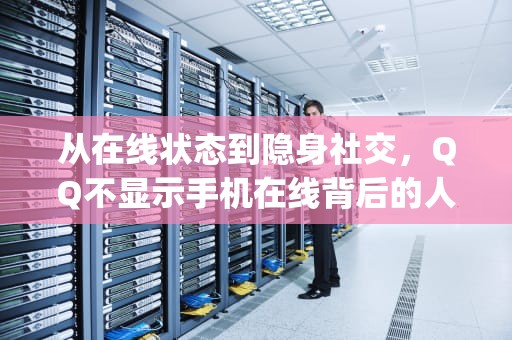 从在线状态到隐身社交，QQ不显示手机在线背后的人性博弈，qq不显示手机在线是怎么回事