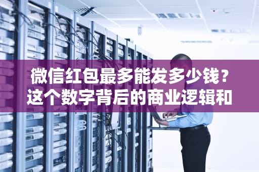 微信红包最多能发多少钱？这个数字背后的商业逻辑和用户心理，微信红包最多能发多少钱一次