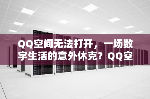 QQ空间无法打开，一场数字生活的意外休克？QQ空间无法打开