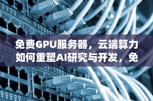 免费GPU服务器，云端算力如何重塑AI研究与开发，免费gpu服务器永久使用