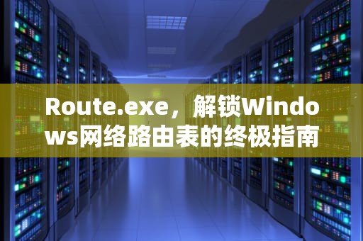 Route.exe，解锁Windows网络路由表的终极指南