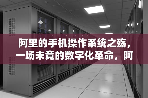 阿里的手机操作系统之殇，一场未竟的数字化革命，阿里手机操作系统怎么样