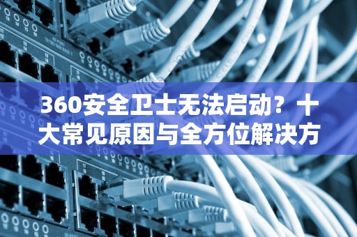 360安全卫士无法启动？十大常见原因与全方位解决方案，为什么360安全卫士打不开了