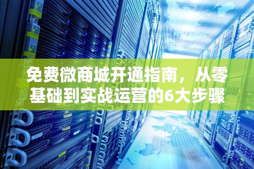 免费微商城开通指南，从零基础到实战运营的6大步骤，免费微商城怎么开通
