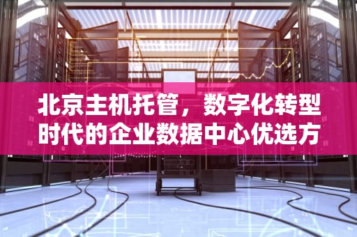 北京主机托管，数字化转型时代的企业数据中心优选方案，北京主机托管公司排名