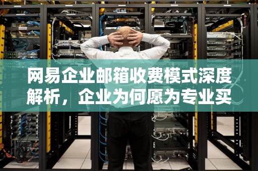 网易企业邮箱收费模式深度解析，企业为何愿为专业买单？网易企业邮箱收费标准一年多少钱