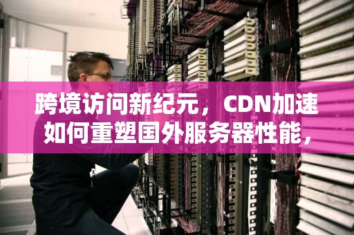 跨境访问新纪元，CDN加速如何重塑国外服务器性能，cdn加速国外服务器连接