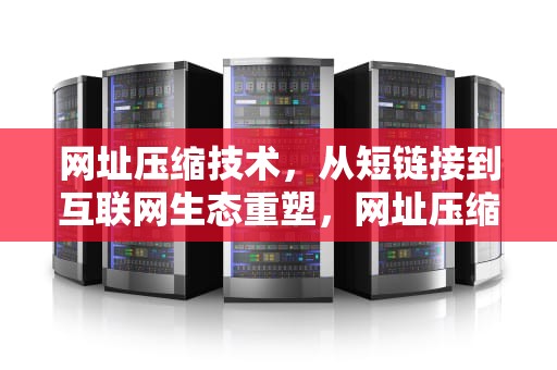 网址压缩技术，从短链接到互联网生态重塑，网址压缩生成器