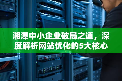 湘潭中小企业破局之道,深度解析网站优化的5大核心策略与本土化实践,湘潭网站优化招聘网 湘潭中小企业破局之道,深度解析网站优化的5大核心策略与本土化实践,湘潭网站优化招聘网