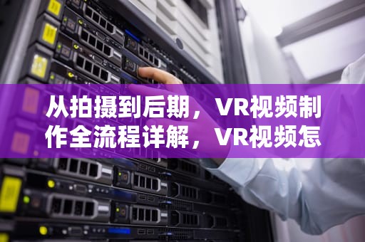 从拍摄到后期，VR视频制作全流程详解，VR视频怎么制作