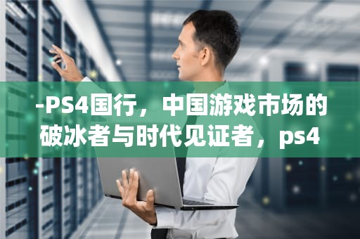 -PS4国行，中国游戏市场的破冰者与时代见证者，ps4国行和港版区别