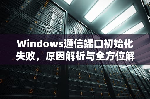 Windows通信端口初始化失败，原因解析与全方位解决方案，win10通信端口