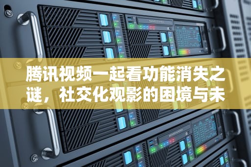 腾讯视频一起看功能消失之谜，社交化观影的困境与未来，腾讯视频一起看怎么没有了呢