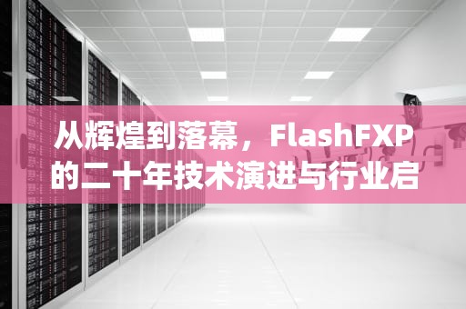 从辉煌到落幕，FlashFXP的二十年技术演进与行业启示，flashfxp是干什么的