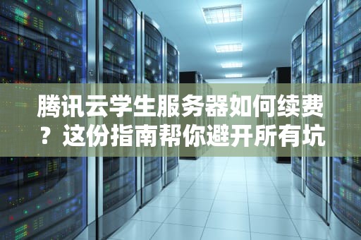 腾讯云学生服务器如何续费？这份指南帮你避开所有坑，腾讯云学生服务器续费还能享受优惠吗