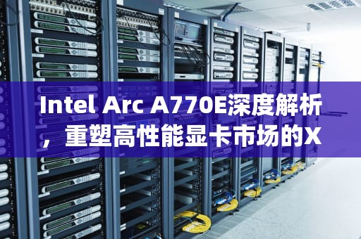 Intel Arc A770E深度解析，重塑高性能显卡市场的Xe密码，a770e3主板上什么cpu好