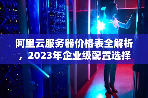 阿里云服务器价格表全解析，2023年企业级配置选择与成本优化指南，阿里云服务器价格表包年