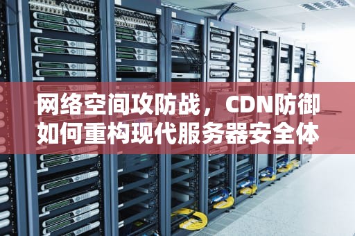 网络空间攻防战，CDN防御如何重构现代服务器安全体系，cdn服务器安全防护