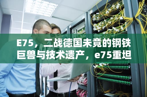 E75，二战德国未竟的钢铁巨兽与技术遗产，e75重坦