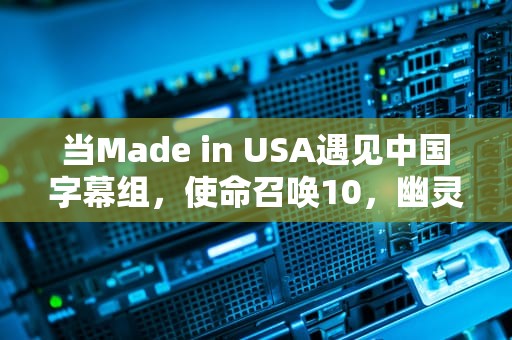 当Made in USA遇见中国字幕组，使命召唤10，幽灵汉化背后的文化博弈与技术突围，使命召唤10汉化后打开还是英语
