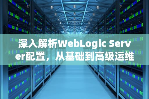 深入解析WebLogic Server配置，从基础到高级运维实践，weblogic配置数据源