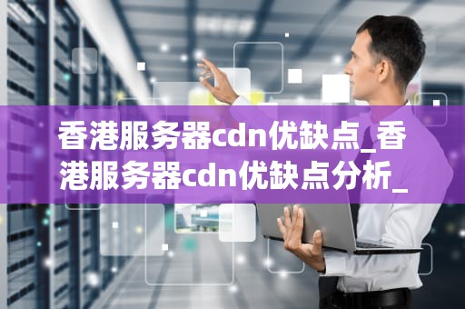 香港服务器cdn优缺点_香港服务器cdn优缺点分析_香港服务器CDN的优缺点深度分析