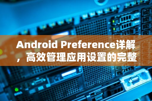 Android Preference详解，高效管理应用设置的完整指南