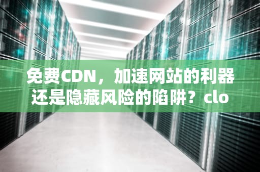 免费CDN，加速网站的利器还是隐藏风险的陷阱？cloudflare免费cdn