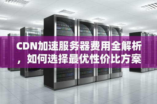 CDN加速服务器费用全解析，如何选择最优性价比方案？cdn加速服务器多少钱一台